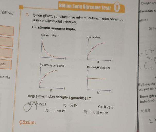 ilgili bazı
atar.
sınıfta
7. İçinde glikoz, su, vitamin ve mineral bulunan kaba parames-
yum ve bakteriyofaj ekleniyor.
Bir sürenin sonunda kapta,
Glikoz miktarı
Çözüm:
Bölüm Sonu Öğrenme Testi 1
1
Paramesyum sayısı
|||
t
Su miktarı
değişimlerinden hangile