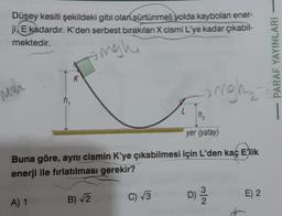 Düşey kesiti şekildeki gibi olan sürtünmeli yolda kaybolan ener-
ji, E kadardır. K'den serbest bırakılan X cismi L'ye kadar çıkabil-
mektedir.
sigh
mah
K
A) 1
yer (yatay)
Buna göre, aynı cismin K'ye çıkabilmesi için L'den kaç Elik
enerji ile fırlatılması gerekir?
B) √2
L
C) √3
ngh₂
D) 2/1/20
E) 2
PARAF YAYINLARI