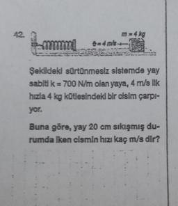 42.
mmmmml
m= 4 kg
6=43/84
Şekildeki sürtünmesiz sistemde yay
sabiti k = 700 N/m olan yaya, 4 m/s lik
hızla 4 kg kütlesindeki bir cisim çarpı-
yor.
Buna göre, yay 20 cm sıkışmış du-
rumda iken cismin hızı kaç m/s dir?