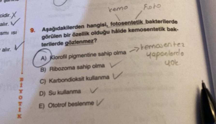 cidir. X
alır. V
smi isi
alır.
V
RAMOTIN
X
kemo
Foto
9. Aşağıdakilerden hangisi, fotosentetik bakterilerde
görülen bir özellik olduğu hålde kemosentetik bak-
terilerde gözlenmez?
A) Klorofil pigmentine sahip olma
B) Ribozoma sahip olma V
C) Karbondioksit k