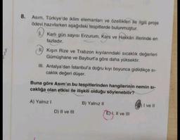 8. Asım, Türkiye'de iklim elemanları ve özellikleri ile ilgili proje
ödevi hazırlarken aşağıdaki tespitlerde bulunmuştur.
Karlı gün sayısı Erzurum, Kars ve Hakkari illerinde en
fazladır.
II) Kışın Rize ve Trabzon kıyılarındaki sıcaklık değerleri
Gümüşhane ve Bayburt'a göre daha yüksektir.
III. Antalya'dan İstanbul'a doğru kıyı boyunca gidildikçe si-
caklık değeri düşer.
Buna göre Asım'ın bu tespitlerinden hangilerinin nemin si-
caklığa olan etkisi ile ilişkili olduğu söylenebilir?
A) Yalnız I
D) II ve III
B) Yalnız II
EN, II ve III
I ve II