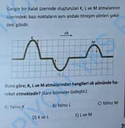 Gergin bir halat üzerinde oluşturulan K, L ve M atmalannin
üzerindeki bazı noktaların aynı andaki titreşim yönleri şekil
deki gibidir.
s
Buna göre; K, L ve Matmalarından hangileri ok yönünde hä-
reket etmektedir? Kare bölmeler özdeştir.)
A) Yalnız x
EJL ve M
C) Tale M