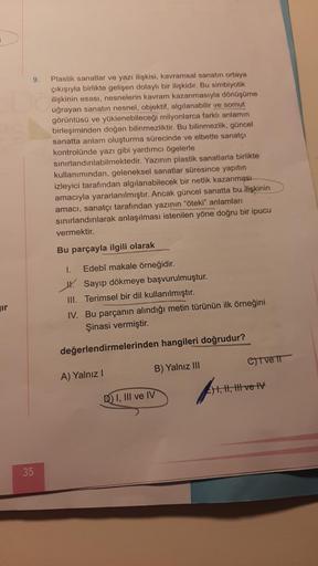 ir
9.
35
Plastik sanatlar ve yazı ilişkisi, kavramsal sanatın ortaya
çıkışıyla birlikte gelişen dolaylı bir ilişkidir. Bu simbiyotik
ilişkinin esası, nesnelerin kavram kazanmasıyla dönüşüme
uğrayan sanatın nesnel, objektif, algılanabilir ve somut
görüntüsü