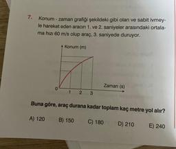 7.
Konum - zaman grafiği şekildeki gibi olan ve sabit ivmey-
le hareket eden aracın 1. ve 2. saniyeler arasındaki ortala-
ma hızı 60 m/s olup araç, 3. saniyede duruyor.
0
A) 120
Konum (m)
1 2
3
Buna göre, araç durana kadar toplam kaç metre yol alır?
B) 150
Zaman (s)
C) 180
D) 210
E) 240