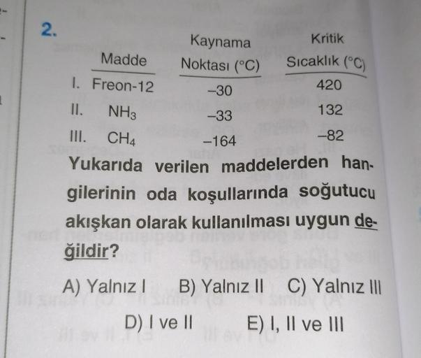 2.
Madde
1. Freon-12
II.
NH3
III. CH4
Kaynama
Noktası (°C)
-30
-33
-164
Kritik
Sıcaklık (°C)
420
132
-82
Yukarıda verilen maddelerden han-
gilerinin oda koşullarında soğutucu
akışkan olarak kullanılması uygun de-
ğildir?
A) Yalnız 1 B) Yalnız II C) Yalnız