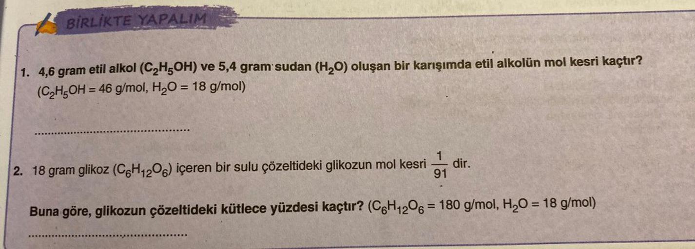 BİRLİKTE YAPALIM
1. 4,6 gram etil alkol (C₂H5OH) ve 5,4 gram sudan (H₂O) oluşan bir karışımda etil alkolün mol kesri kaçtır?
(C₂H5OH = 46 g/mol, H₂O = 18 g/mol)
dir.
2. 18 gram glikoz (C6H12O6) içeren bir sulu çözeltideki glikozun mol kesri 91
Buna göre, g