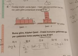 SORULAR
REHVER
4.
Özdeş küpler yerde Şekil - I'deki gibi duruyorken her biri-
nin yere göre potansiyel enerjisi E'dir.
A) 4
Şekil - I
mg h
Buna göre, küpleri Şekil - Il'deki konuma getirmek için
yer çekimine karşı yapılan iş kaç E'dir?
B) 6
C) 8
Şekil - II
5= um.g.
2
2/
D) 10
Yer (yatay)
S
zmgh
E) 12
11
WX=m
Wys
WZF