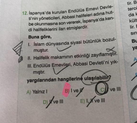 12. İspanya'da kurulan Endülüs Emevi Devle-
ti'nin yöneticileri, Abbasi halifeleri adına hut-
be okunmasına son vererek, İspanya'da ken-
di halifeliklerini ilan etmişlerdir.
Buna göre,
1. İslam dünyasında siyasi bütünlük bozul-
muştur.
II. Halifelik makamı