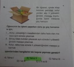 Öğrencinin bu işlemi yaparken daha az güç harcama-
si için,
Bir öğrenci, içinde kitap
bulunan şekildeki koliyi
yerden alıp hyüksekli-
ğindeki masaya koydu-
ğunda belirli miktarda
güç harcıyor.
1. Koliyi, yüksekliği h mesafesinden daha fazla olan ma-
saya aynı sürede çıkarmak
II. Birkaç kitabı koliden çıkararak aynı sürede h yüksekli-
ğindeki masaya çıkarmak
III. Koliyi, daha kısa sürede h yüksekliğindeki masaya çı-
karmak
işlemlerinden hangilerini tek başına yapması gerekir?
A) Yalnız I
D) I ve III
B) Yalnız II
E) I, II ve III
C) Yalnız III