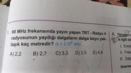 1. 90 MHz frekansında yayın yapan TRT- Radyo 4
radyosunun yaydığı dalgaların dalga boyu yak-
laşık kaç metredir? (c = 3.10 m/s)
A) 2,2
B) 2,7 C) 3,3
D) 3,9 E) 4,6
4. Havadan c
la ilgili ola
1. Enerji
II. Freka
III. Dalg
önerme