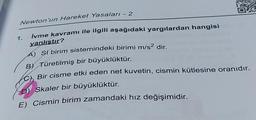 Newton'un Hareket Yasaları - 2
İvme kavramı ile ilgili aşağıdaki yargılardan hangisi
yanlıştır?
A) SI birim sistemindeki birimi m/s² dir.
1.
B) Türetilmiş bir büyüklüktür.
Bir cisme etki eden net kuvetin, cismin kütlesine oranıdır.
D) Skaler bir büyüklüktür.
E) Cismin birim zamandaki hız değişimidir.