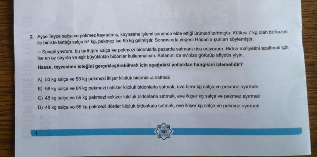 2. Ayşe Teyze salça ve pekmez kaynatmış, kaynatma işlemi sonunda elde ettiği ürünleri tartmıştır. Kütlesi 7 kg olan bir kazan
ile birlikte tarttığı salça 57 kg, pekmez ise 65 kg gelmiştir. Sonrasında yeğeni Hasan'a şunları söylemiştir:
Sevgili yavrum, bu t