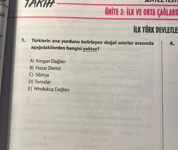 irk
TAKIH
1. Türklerin ana yurdunu belirleyen doğal sınırlar arasında
aşağıdakilerden hangisi yoktur?
A) Kingan Dağları
B) Hazar Denizi
ÜNİTE 3: İLK VE ORTA ÇAĞLARD
İLK TÜRK DEVLETLER
C) Sibirya
D) Toroslar
E) Hindukuş Dağları
cados
sunds
4.