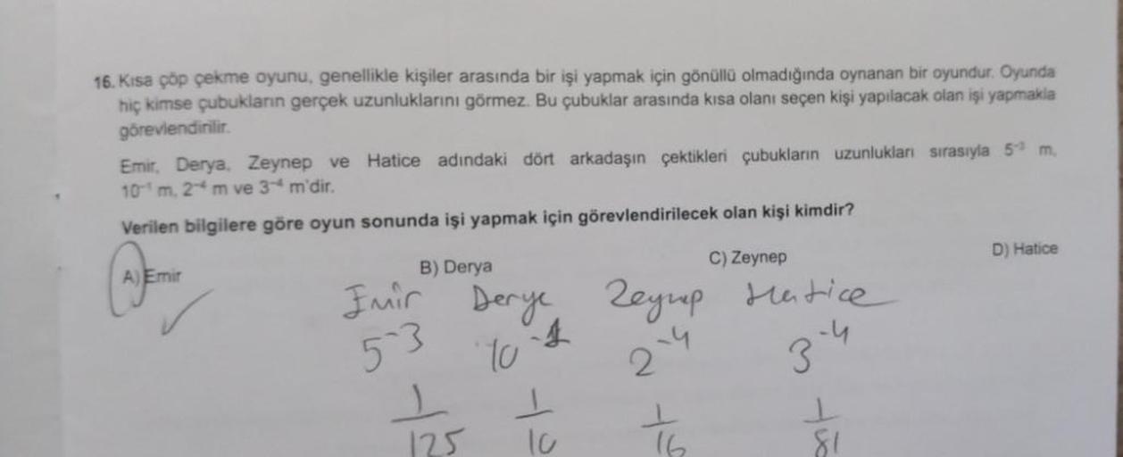 16. Kısa çöp çekme oyunu, genellikle kişiler arasında bir işi yapmak için gönüllü olmadığında oynanan bir oyundur. Oyunda
hiç kimse çubukların gerçek uzunluklarını görmez. Bu çubuklar arasında kısa olanı seçen kişi yapılacak olan işi yapmakla
görevlendiril