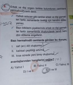 1
A
7
1
I
8.
z
Erkek ve dişi organı birlikte bulunduran canlılara
hermafrodit canlı denir.
✔ Halkalı solucan gibi canlılar erkek ve dişi gamet-
leri farklı zamanlarda ürettiği için kendini dölle-
yemez.
SYSIZ
Bazı bitkilerin çiçeklerinde erkek ve dişi gamet-
ler farklı zamanlarda oluşturularak kendi ken-
dini dölleme engellenir.
Bazı hermafrodit canlılarda görülen bu durum;
I. saf (arı) döl oluşturma,
II. kalıtsal çeşitliliği artırma,
III. kısa sürede yeni birey oluşturmal
avantajlarından hangilerini sağlar? ()
B) Yalnız II
A) Yalnız I
D) I ve II
C) Yalnız III
E) II ve III
Bitk
Ta
$C
p