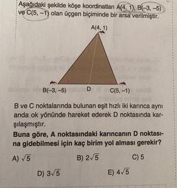 ma
Aşağıdaki şekilde köşe koordinatları A(4, 1), B(-3,-5)
ve C(5, -1) olan üçgen biçiminde bir arsa verilmiştir.
A(4,1)
(no mer
sbbles
bleB(-3,-5)
B ve C noktalarında bulunan eşit hızlı iki karınca aynı
anda ok yönünde hareket ederek D noktasında kar-
şılaşmıştır.
D
D) 3√5
Mich
C(5, -1) anus
Buna göre, A noktasındaki karıncanın D noktası-
na gidebilmesi için kaç birim yol alması gerekir?
A) √5
B) 2√5
C) 5
E) 4√5
}