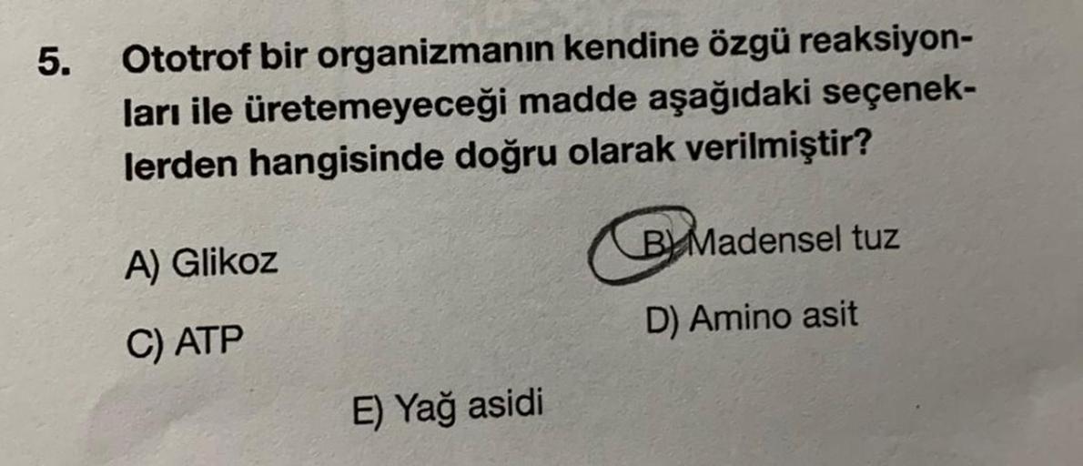 5.
Ototrof bir organizmanın kendine özgü reaksiyon-
ları ile üretemeyeceği madde aşağıdaki seçenek-
lerden hangisinde doğru olarak verilmiştir?
A) Glikoz
C) ATP
E) Yağ asidi
BMadensel tuz
D) Amino asit