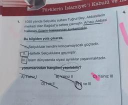 1.
Türklerin İslamiyet'i Kabulü
1055 yılında Selçuklu sultanı Tuğrul Bey, Abbasilerin
merkezi olan Bağdat'a sefere çıkmıştır. Amací Abbasi
halifesini Siilerin baskısından kurtarmaktır.
Bu bilgiden yola çıkarak,
Selçuklular kendini koruyamayacak güçtedir.
Halifelik Selçuklulara geçmiştir.
III. Islam dünyasında siyasi ayrılıklar yaşanmaktadır.
yorumlarından hangileri yapılabilir?
A) Yalnız I
D) Ive Il
B) Yalnız II
ve III
C) Yalnız III
4.