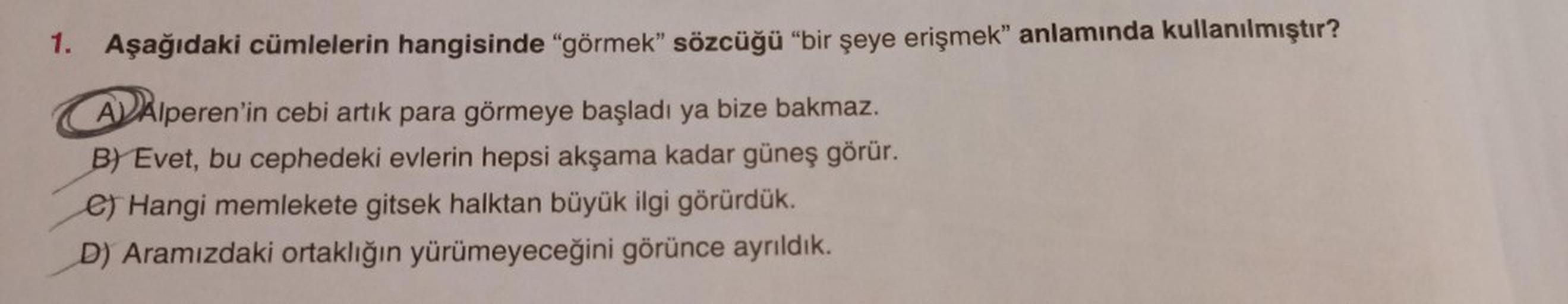 1. Aşağıdaki cümlelerin hangisinde "görmek" sözcüğü "bir şeye erişmek" anlamında kullanılmıştır?
AAlperen'in cebi artık para görmeye başladı ya bize bakmaz.
BY Evet, bu cephedeki evlerin hepsi akşama kadar güneş görür.
e) Hangi memlekete gitsek halktan büy