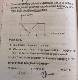 3.
Yatay sürtünmesiz düzlemde durmakta olan 2 kg kütleli bir
cisme uygulanan yatay net kuvvetin cismin başlangıç konu-
muna bağlı grafiği şekildeki gibidir.
A kuvvet (N)
2
0
2
D) I ve II
konum (m)
Buna göre,
1. x = 1 m'de cismin hızı 1 m/s'dir.
II.
Cismin x = 0 ile x = 1 m arasındaki hız değişimi ile
x = 1 m ile x = 2 m arasıdaki hız değişimi aynıdır.
III. x = 0 ve x = 3 m arasında net kuvvetin yaptığı iş 4 J'dir.
yargılarından hangileri doğrudur?
A) Yalnız I
B) Yalnız II
E) ve III
C) Yalnız III