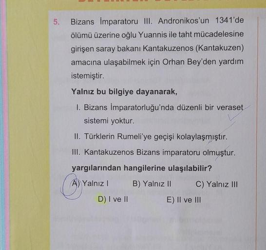 5.
Bizans İmparatoru III. Andronikos'un 1341'de
ölümü üzerine oğlu Yuannis ile taht mücadelesine
girişen saray bakanı Kantakuzenos (Kantakuzen)
amacına ulaşabilmek için Orhan Bey'den yardım
istemiştir.
Yalnız bu bilgiye dayanarak,
1. Bizans İmparatorluğu'n