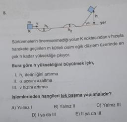 5.
K
E
h
D) I ya da III
a ... yer
h₂
Sürtünmelerin önemsenmediği yolun K noktasından v hızıyla
harekete geçirilen m kütleli cisim eğik düzlem üzerinde en
çok h kadar yüksekliğe çıkıyor.
Bura göre h yüksekliğini büyütmek için,
I. h, derinliğini artırma
II. a açısını azaltma
III. v hızını artırma
işlemlerinden hangileri tek başına yapılmalıdır?
A) Yalnız I
B) Yalnız II
C) Yalnız III
E) Il ya da III