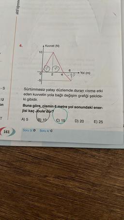 - S
EU
on
T
161
aktif öğrenme
4.
10
0
Soru 3/D
-5
Kuvvet (N)
2
4
Soru 4/ C
6
Sürtünmesiz yatay düzlemde duran cisme etki
eden kuvvetin yola bağlı değişim grafiği şekilde-
ki gibidir.
to
Buna göre, cismin 6 metre yol sonundaki ener-
jisi kaç Joule'dür?
A) 5
B) 10
C) 15
-Yol (m)
D) 20
E) 25