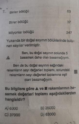 7. Binler bölüğü
Birler bölüğü
63
Milyonlar bölüğü
Yukarıda bir doğal sayının bölüklerinde bulu-
nan sayılar verilmiştir.
37
Ben, bu doğal sayının solunda 5
basamak daha olan basamağıyım.
A) 6300
C) 37000
247
Ben de bu doğal sayının sağındaki
rakamların sa