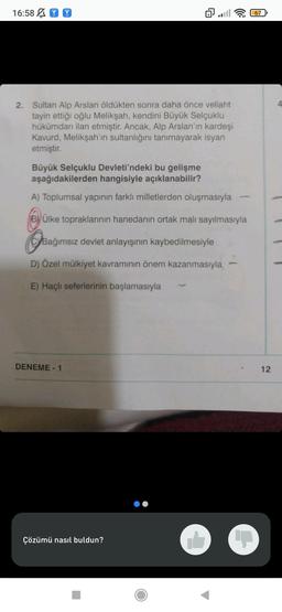 16:58
2. Sultan Alp Arslan öldükten sonra daha önce veliaht
tayin ettiği oğlu Melikşah, kendini Büyük Selçuklu
hükümdarı ilan etmiştir. Ancak, Alp Arslan'ın kardeşi
Kavurd, Melikşah'ın sultanlığını tanımayarak isyan
etmiştir.
@all
Büyük Selçuklu Devleti'ndeki bu gelişme
aşağıdakilerden hangisiyle açıklanabilir?
A) Toplumsal yapının farklı milletlerden oluşmasıyla
BÜlke topraklarının hanedanın ortak malı sayılmasıyla
CBağımsız devlet anlayışının kaybedilmesiyle
D) Özel mülkiyet kavramının önem kazanmasıyla
E) Haçlı seferlerinin başlamasıyla
DENEME-1
Çözümü nasıl buldun?
67
12
4