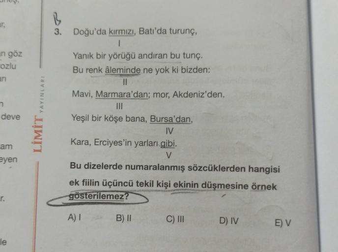 ar.
an göz
rozlu
n
deve
am
eyen
r.
le
YAYINLARI
LİMİT,
B
3. Doğu'da kırmızı, Batı'da turunç,
1
Yanık bir yörüğü andıran bu tunç.
Bu renk âleminde ne yok ki bizden:
||
Mavi, Marmara'dan; mor, Akdeniz'den.
|||
Yeşil bir köşe bana, Bursa'dan,
IV
Kara, Erciyes