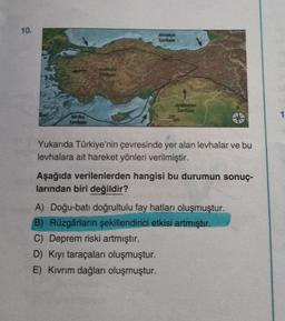 10.
Afrika
Levhası
Anadolu
Avrasya
Levhası
Arabistan
Levhası
Yukarıda Türkiye'nin çevresinde yer alan levhalar ve bu
levhalara ait hareket yönleri verilmiştir.
Aşağıda verilenlerden hangisi bu durumun sonuç-
larından biri değildir?
A) Doğu-batı doğrultulu fay hatları oluşmuştur.
B) Rüzgârların şekillendirici etkisi artmıştır.
C) Deprem riski artmıştır.
D) Kıyı taraçaları oluşmuştur.
E) Kıvrım dağları oluşmuştur.
1