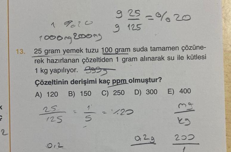 E
-2
13.
1920
1000mg 200mg
25 gram yemek tuzu 100 gram suda tamamen çözüne-
rek hazırlanan çözeltiden 1 gram alınarak su ile kütlesi
1 kg yapılıyor. 995
Çözeltinin derişimi kaç ppm olmuştur?
A) 120
25
125
0,2
925 -%20
9 125
B) 150 C) 250 D) 300 E) 400
mg
k