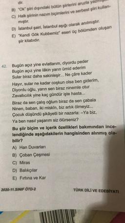 dir.
B) "OK" şiiri dışındaki bütün şiirlerini aruzla yazı
C) Halk şiirinin nazım biçimlerini ve serbest şiiri kullan-
mıştır.
D) Istanbul şairi, İstanbul aşığı olarak anılmıştır.
E) "Kendi Gök Kubbemiz" eseri üç bölümden oluşan
şiir kitabıdır.
42. Bugün açız yine evlatlarım, diyordu peder
Bugün açız yine lâkin yarın ümid ederim
Sular biraz daha sakinleşir... Ne çâre kader
Hayır, sular ne kadar coşkun olsa ben giderim,
Diyordu oğlu, yarın sen biraz ninemle otur
Zavallıcılık yine kaç gündür işte hasta...
Biraz da sen çalış oğlum biraz da sen çabala
Ninen, baban, iki miskin, biz artık ölmeyiz...
Çocuk düşündü şikâyetli bir nazarla: -Ya biz,
Ya ben nasıl yaşarım siz ölürseniz?
Bu şiir biçim ve içerik özellikleri bakımından ince-
lendiğinde aşağıdakilerin hangisinden alınmış ola-
bilir?
A) Han Duvarları
B) Çoban Çeşmesi
C) Miras
D) Balıkçılar
E) Fırtına ve Kar
2020-11.SINIF ÖTD-2
TÜRK DİLİ VE EDEBİYATI