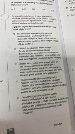 üsü
çalışmışlardır.
Bu parçadaki numaralanmış cümlelerin hangisinde
bilgi yanlışı vardır?
A) II
B) IV
C) I
D) III
100
E) V
Divan edebiyatında her şey zihinden tasarlanmıştır.
Toplumsal ve siyasi sorunlar, günlük hayat ve yerli yaşam
esere yansımamıştır. Ağırlıklı olarak hayali ve soyut
unsurlar eserlerde kendini göstermiştir.
Aşağıdaki beyitlerden hangisi bu açıklamaya örnek
olarak gösterilemez?
A) Hâr zahmından neler çekdügümi gül-zârda
Bâğ-bân bülbül-i giryâne söyle'n söylesün
(Bahçıvana söyleyin de; benim, gül bahçesinde
dikenlerin açtığı yaralardan neler çektiğimi sulu göz
bülbüle anlatsın.)
B) Tûtî-i mûcize-gûyem ne desem lâf değil
Çerh ile söyleşemem âyinesi sâf değil
(Ben mucize gibi sözler söyleyen bir papağanım.
Söylediklerim boş ve mânâsız sözler değildir. Ama
felek ile söyleşemem çünkü onun aynası saf değil.)
C) Dildedir mihrin ko hâk olsun yolunda cân u ten
Ben ölürsem âlem-i mânide bâkidir gönül
(Senin aşkın gönlümdedir. Bırak, canım ve tenim
senin yolunda toprak olsun. Ben ölsem bile, mânâ
âleminde gönül, sonsuza kadar yaşayacaktır.)
C) Olay ve
anlatıldı
D) Yine sen istediğin yerde gezersin güzelim
Cismimiz yok yere yolunda hemân hâk ederiz
(Güzelim, yine sen istediğin yerde gezersin. Biz
bedenimizi senin gelip geçeceğin yolun toprağı hâline
getiririz de senin haberin bile olmaz.)
Sayfa:204
D) Hz. Mu
hayatın
E) Şehirk
E) Geçerler idi geçende o merd-i meydanı
Felek o canibe döndürdi şâh-ı devrâni
(Padişahın yanında o yiğidin (Şehzade Mustafa) sözü
geçtikçe onu çekiştirirlerdi. Nihayet devir padişahını
felek, onların yönlendirmek istedikleri tarafa
döndürdü.)
6.