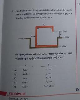 2.
Sabit kalınlıklı ve türdeş yapıdaki bir tel şekildeki gibi büküle-
rek isica yalıtılmış ve genleşmesi önemsenmeyen düşey düz-
lemdeki duvarlar arasına konulmuştur.
yatay
A)
8)
Artar
Azalır
C) Artar
D)
Azalır
E)
Azalır
D
FEN BİLİMLERİ
Sınav kodu (Y2222)
D
Tel
D
Buna göre, telin sıcaklığı bir miktar artırıldığında x ve y uzun-
lukları ile ilgili aşağıdakilerden hangisi doğrudur?
yatay
Y
Artar
Artar
Azalır
Azalır
Değişmez
yatay
---yatay
4.
25