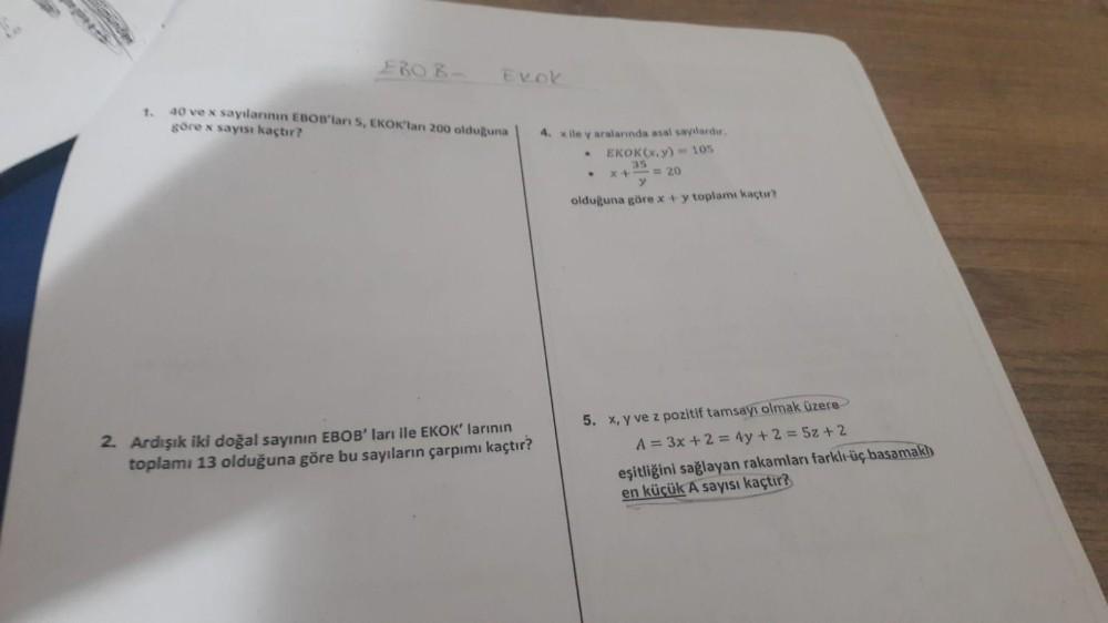 1.
ERO B-
Exok
40 ve x sayılarının EBOB'ları 5, EKOK'lan 200 olduğuna
göre x sayısı kaçtır?
2. Ardışık iki doğal sayının EBOB' ları ile EKOK' larının
toplamı 13 olduğuna göre bu sayıların çarpımı kaçtır?
4. x ile y aralarında asal sayılardır.
EKOK(x,y)= 10