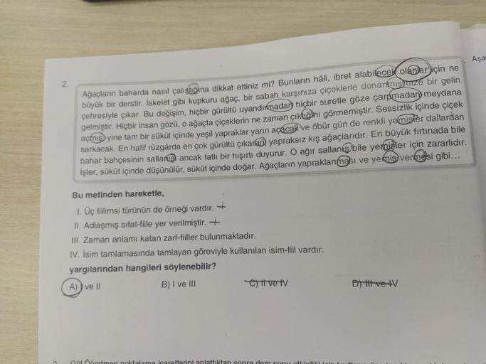 2.
Ağaçların baharda nasıl çalıştiona dikkat ettiniz mi? Bunların hâli, ibret alabilecek olanlar için ne
büyük bir derstir. İskelet gibi kupkuru ağaç, bir sabah karşınıza çiçeklerle donanmış taze bir gelin
çehresiyle çıkar. Bu değişim, hiçbir gürültü uyand