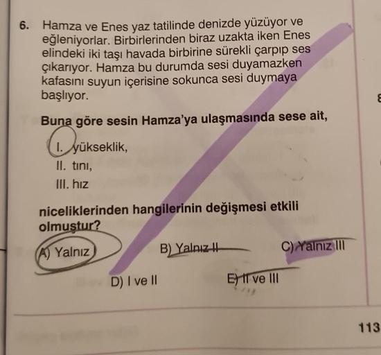 6. Hamza ve Enes yaz tatilinde denizde yüzüyor ve
eğleniyorlar. Birbirlerinden biraz uzakta iken Enes
elindeki iki taşı havada birbirine sürekli çarpıp ses
çıkarıyor. Hamza bu durumda sesi duyamazken
kafasını suyun içerisine sokunca sesi duymaya
başlıyor.