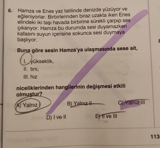 6. Hamza ve Enes yaz tatilinde denizde yüzüyor ve
eğleniyorlar. Birbirlerinden biraz uzakta iken Enes
elindeki iki taşı havada birbirine sürekli çarpıp ses
çıkarıyor. Hamza bu durumda sesi duyamazken
kafasını suyun içerisine sokunca sesi duymaya
başlıyor.
