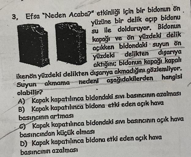 3, Efsa "Neden Acaba?" etkinliği için bir bidonun ön
yüzüne bir delik açıp bidonu
su ile dolduruyor. Bidonun
kapağı ve ön yüzdeki delik
açıkken bidondaki suyun ön
yüzdeki delikten dışarıya
aktığını; bidonun kapağı kapalı
ikenön yüzdeki delikten dışarıya ak