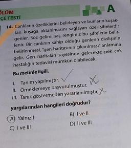 ÖLÜM
ÇE TESTİ
A
14. Canlıların özelliklerini belirleyen ve bunların kuşak-
tan kuşağa aktarılmasını sağlayan özel şifrelerdir
genler. Söz gelimi saç rengimiz bu şifrelerle belir-
lenir. Bir canlının sahip olduğu genlerin dizilişinin
belirlenmesi, "gen haritasının çıkarılması" anlamına
gelir. Gen haritaları sayesinde gelecekte pek çok
hastalığın tedavisi mümkün olabilecek.
Bu metinle ilgili,
1. Tanım yapılmıştır.
X
II. Örneklemeye başvurulmuştur.
III. Tanık göstermeden yararlanılmıştır.
yargılarından hangileri doğrudur?
A) Yalnız I
C) I ve III
B) I ve Il
D) II ve III