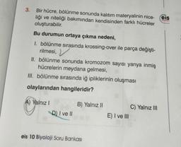 3. Bir hücre, bölünme sonunda kalıtım materyalinin nice-
liği ve niteliği bakımından kendisinden farklı hücreler
oluşturabilir.
Bu durumun ortaya çıkma nedeni,
1. bölünme sırasında krossing-over ile parça değişti-
rilmesi,
II. bölünme sonunda kromozom sayısı yarıya inmiş
hücrelerin meydana gelmesi,
III. bölünme sırasında iğ ipliklerinin oluşması
olaylarından hangileridir?
A) Yalnız I
D) I ve II
B) Yalnız II
eis 10 Biyoloji Soru Bankası
E) I ve III
C) Yalnız III
eis
Yayınlanı