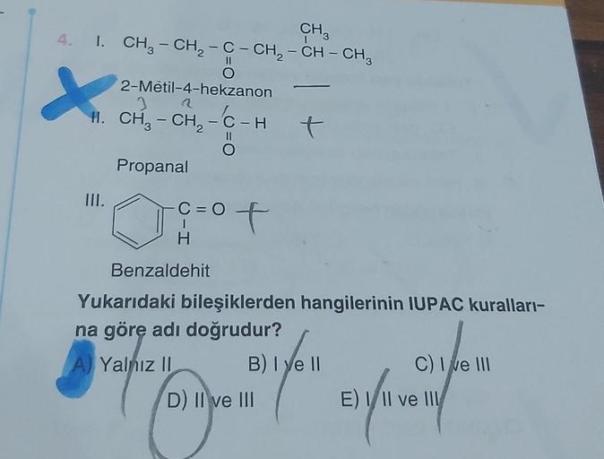 CH3
4. I. CH₂ - CH₂ - C - CH₂ - CH – CH³
O
X
2-Metil-4-hekzanon
H. CH₂ - CH₂ - C-H
Propanal
III.
Benzaldehit
C=O
H
of
A Yalnız II
t
Yukarıdaki bileşiklerden hangilerinin IUPAC kuralları-
na göre adı doğrudur?
B) Iye ll
Here (fe
D) II ve III
C) I ve III
E)