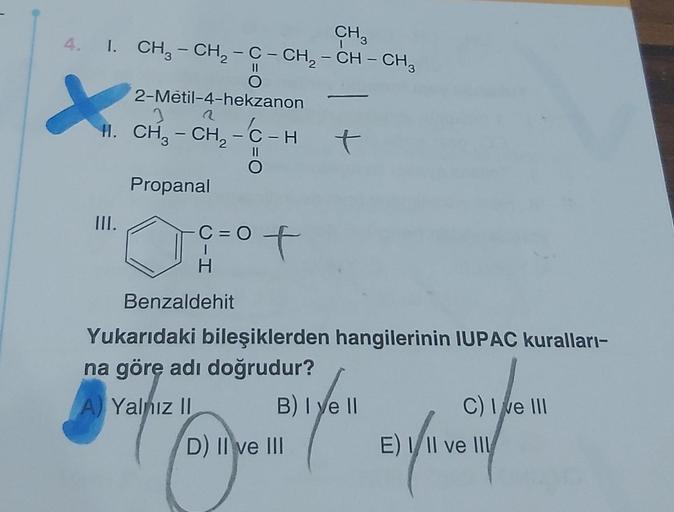 CH3
4. I. CH₂ - CH₂ - C - CH₂ - CH – CH³
O
X
2-Metil-4-hekzanon
H. CH₂ - CH₂ - C-H
Propanal
III.
Benzaldehit
C=O
H
of
A Yalnız II
t
Yukarıdaki bileşiklerden hangilerinin IUPAC kuralları-
na göre adı doğrudur?
B) Iye ll
Here (fe
D) II ve III
C) I ve III
E) 