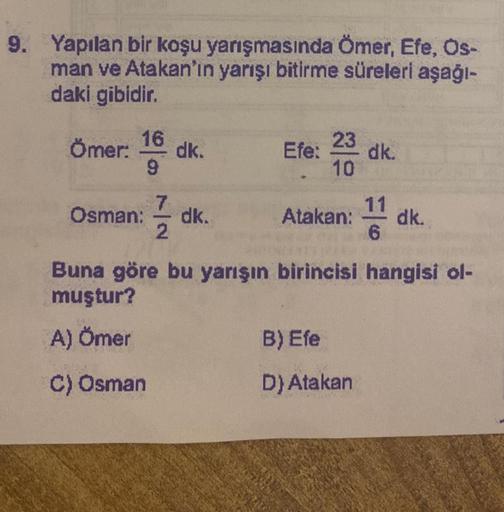9. Yapılan bir koşu yarışmasında Ömer, Efe, Ös-
man ve Atakan'ın yarışı bitirme süreleri aşağı-
daki gibidir.
16
Ömer: dk.
9
7
Osman: dk.
2
10
Efe:
23
10
Atakan:
dk.
B) Efe
D) Atakan
11
6
dk.
Buna göre bu yarışın birincisi hangisi ol-
muştur?
A) Ömer
C) Os