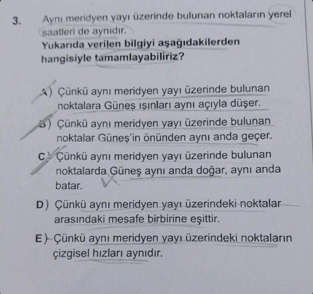 3.
Aynı meridyen yayı üzerinde bulunan noktaların yerel
saatleri de aynıdır.
Yukarıda verilen bilgiyi aşağıdakilerden
hangisiyle tamamlayabiliriz?
A) Çünkü aynı meridyen yayı üzerinde bulunan
noktalara Güneş ışınları aynı açıyla düşer.
5) Çünkü aynı meridy