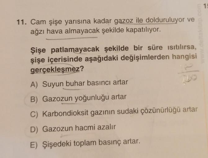 11. Cam şişe yarısına kadar gazoz ile dolduruluyor ve
ağzı hava almayacak şekilde kapatılıyor.
Şişe patlamayacak şekilde bir süre ısıtılırsa,
şişe içerisinde aşağıdaki değişimlerden hangisi
gerçekleşmez?
A) Suyun buhar basıncı artar
200
B) Gazozun yoğunluğ