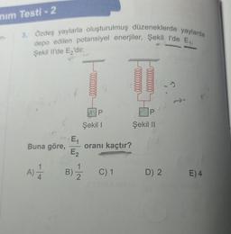 nım Testi-2
n-
3. Özdeş yaylarla oluşturulmuş düzeneklerde yaylarda
depo edilen potansiyel enerjiler, Şekil I'de E₁,
Şekil Il'de E₂'dir.
Buna göre,
A) 1/1/2
E₁
E₂
0000000000
P
Şekil I
oranı kaçtır?
B) C) 1
1
2
P
Şekil II
D) 2
E) 4