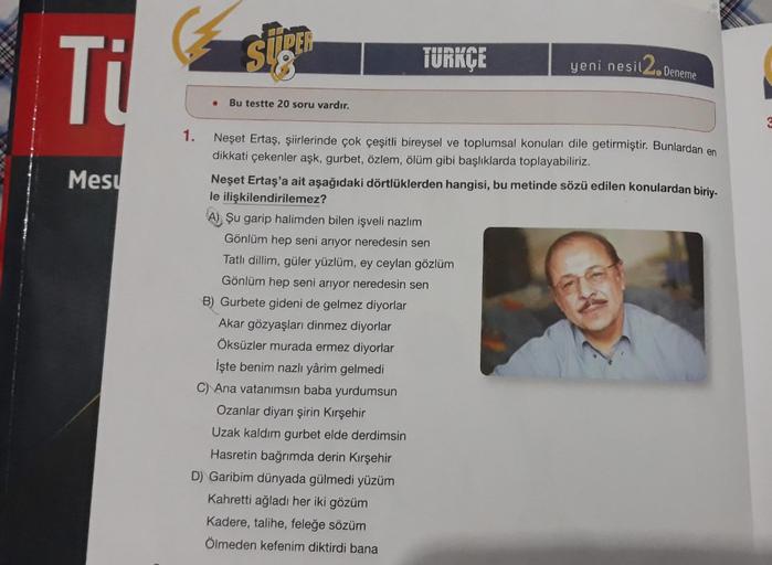 Ti
Mesu
1.
siga
● Bu testte 20 soru vardır.
TÜRKÇE
yeni nesil 2.
Deneme
Neşet Ertaş, şiirlerinde çok çeşitli bireysel ve toplumsal konuları dile getirmiştir. Bunlardan en
dikkati çekenler aşk, gurbet, özlem, ölüm gibi başlıklarda toplayabiliriz.
Neşet Erta