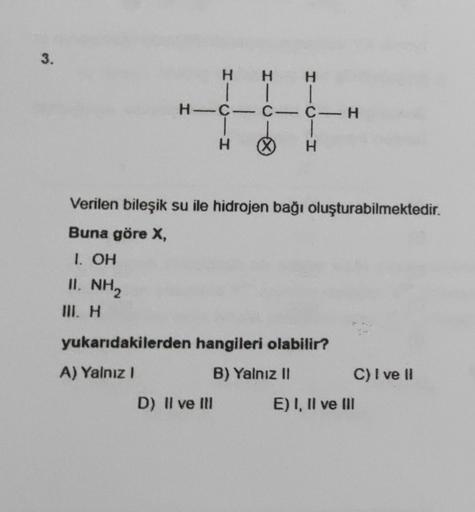 3.
H
|
H-C-C-C-H
WIL H
H
|
HIC
Verilen bileşik su ile hidrojen bağı oluşturabilmektedir.
Buna göre X,
1. OH
II. NH2
D) Il ve Ill
1
H ∞) H
yukarıdakilerden hangileri olabilir?
A) Yalnız I
B) Yalnız II
C) I ve II
E) I, II ve III